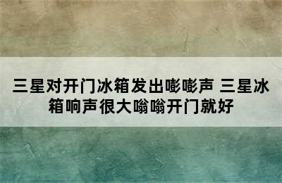 三星对开门冰箱发出嘭嘭声 三星冰箱响声很大嗡嗡开门就好